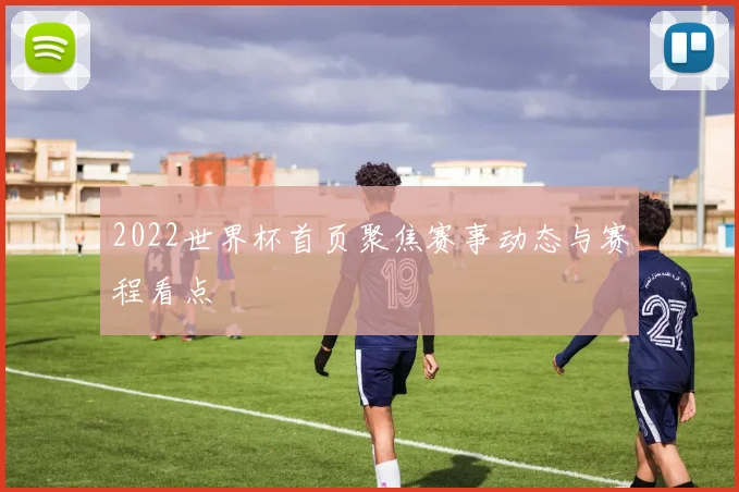 2022世界杯首页聚焦赛事动态与赛程看点