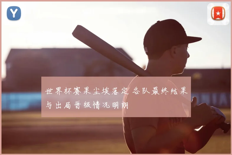 世界杯赛果尘埃落定 各队最终结果与出局晋级情况明朗
