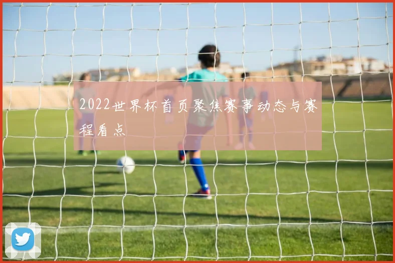 2022世界杯首页聚焦赛事动态与赛程看点