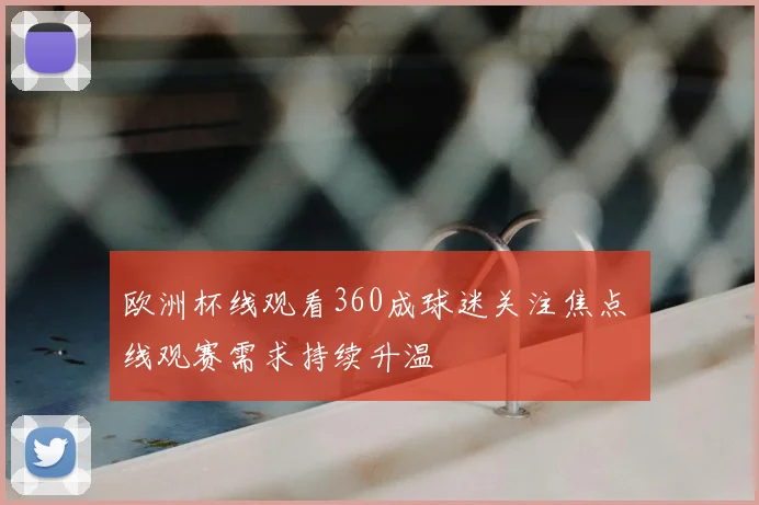 欧洲杯线观看360成球迷关注焦点 线观赛需求持续升温