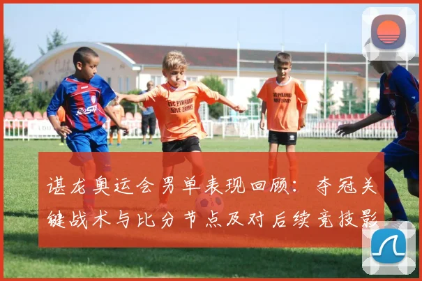 谌龙奥运会男单表现回顾：夺冠关键战术与比分节点及对后续竞技影响