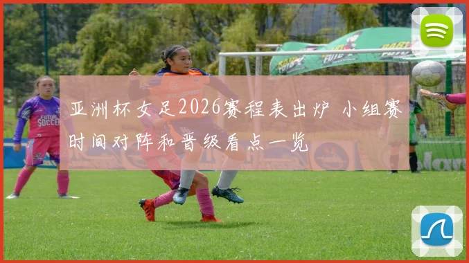 亚洲杯女足2026赛程表出炉 小组赛时间对阵和晋级看点一览