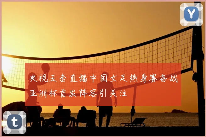 央视五套直播中国女足热身赛备战亚洲杯首发阵容引关注