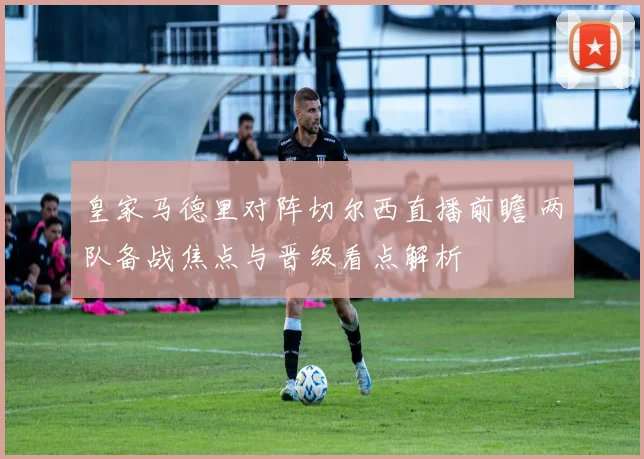 皇家马德里对阵切尔西直播前瞻 两队备战焦点与晋级看点解析