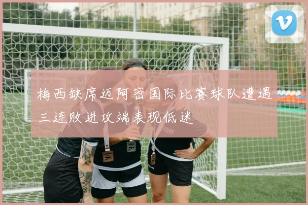 梅西缺席迈阿密国际比赛球队遭遇三连败进攻端表现低迷