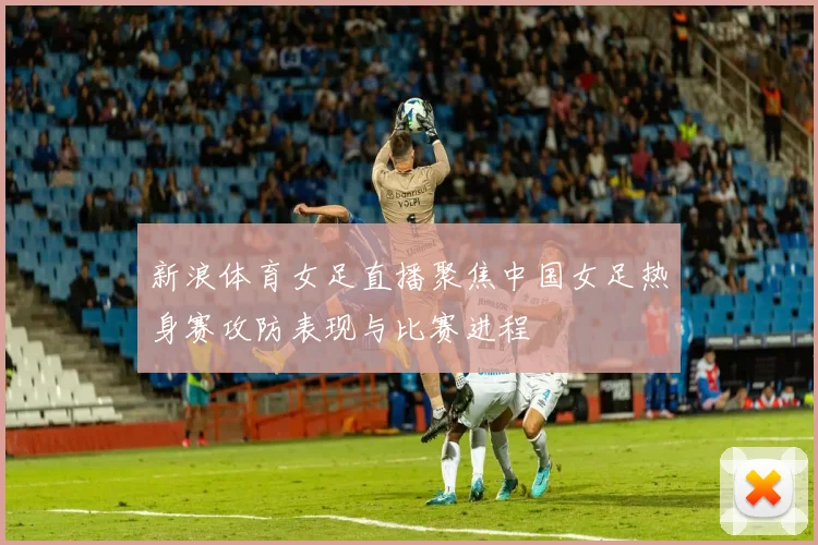 新浪体育女足直播聚焦中国女足热身赛攻防表现与比赛进程