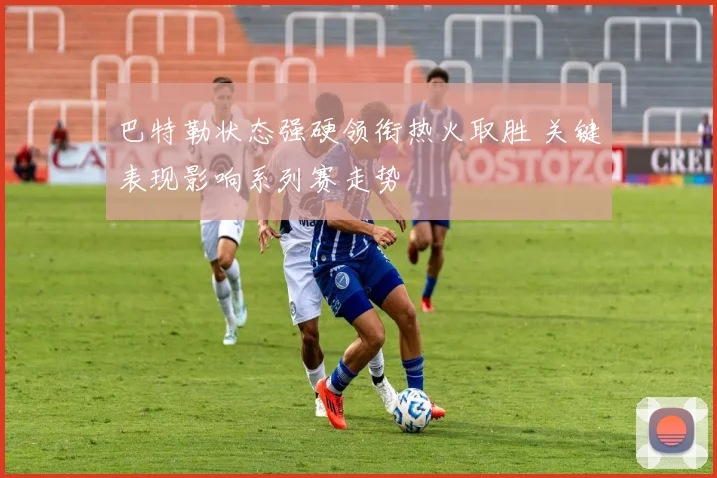 巴特勒状态强硬领衔热火取胜 关键表现影响系列赛走势