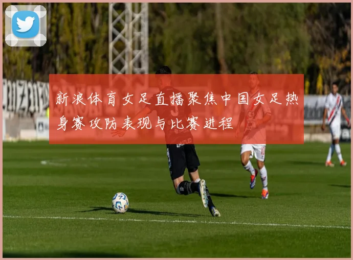 新浪体育女足直播聚焦中国女足热身赛攻防表现与比赛进程