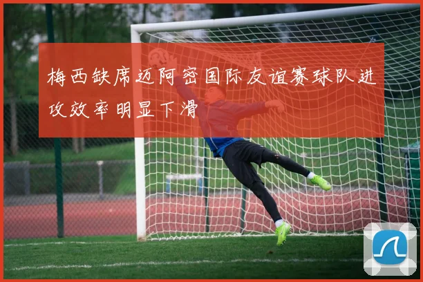 梅西缺席迈阿密国际友谊赛球队进攻效率明显下滑
