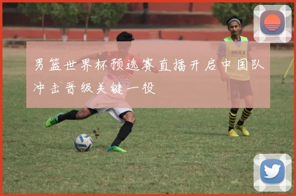 男篮世界杯预选赛直播开启中国队冲击晋级关键一役