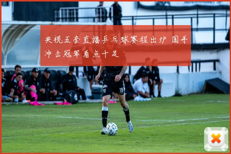 央视五套直播乒乓球赛程出炉 国手冲击冠军看点十足