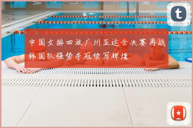 中国女排回放广州亚运会决赛再战韩国队强势夺冠续写辉煌