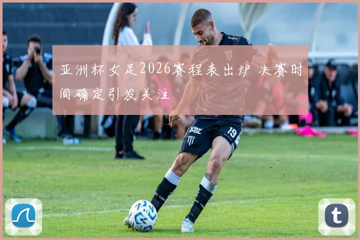 亚洲杯女足2026赛程表出炉 决赛时间确定引发关注