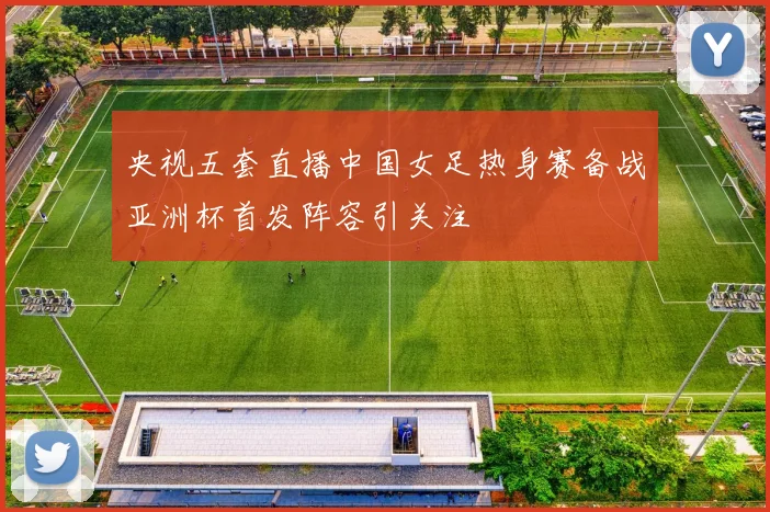 央视五套直播中国女足热身赛备战亚洲杯首发阵容引关注