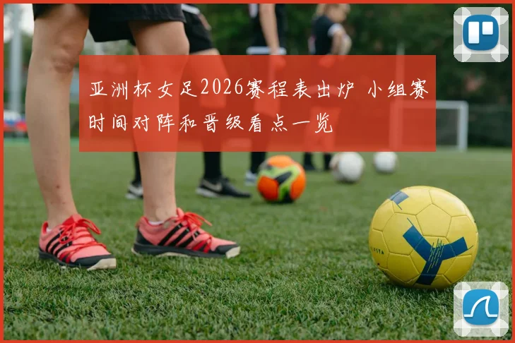亚洲杯女足2026赛程表出炉 小组赛时间对阵和晋级看点一览