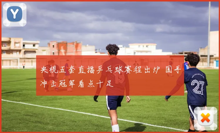 央视五套直播乒乓球赛程出炉 国手冲击冠军看点十足