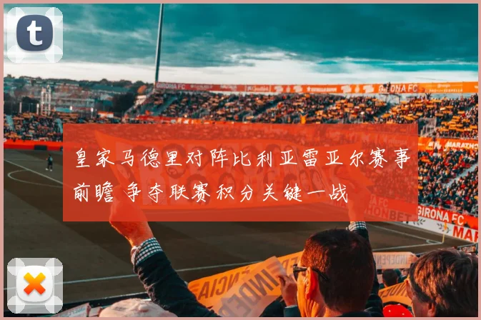 皇家马德里对阵比利亚雷亚尔赛事前瞻 争夺联赛积分关键一战
