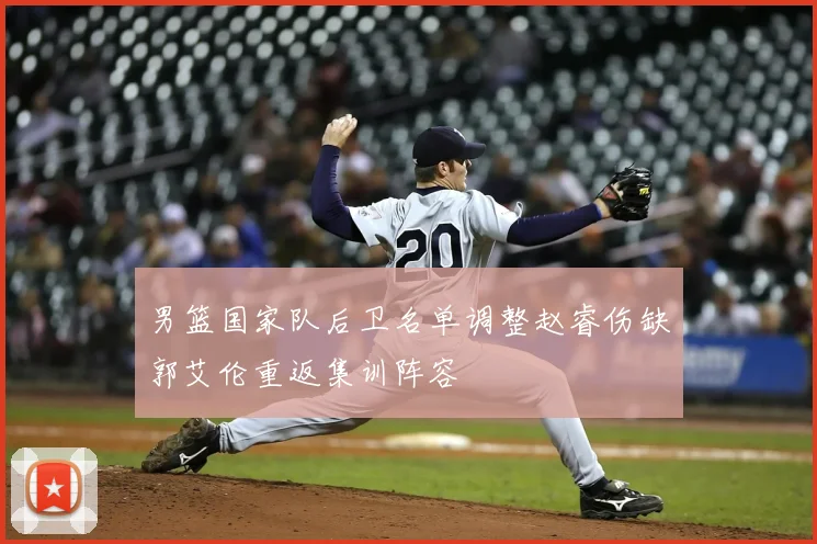 男篮国家队后卫名单调整赵睿伤缺郭艾伦重返集训阵容