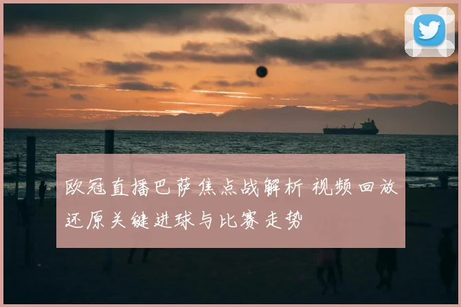 欧冠直播巴萨焦点战解析 视频回放还原关键进球与比赛走势